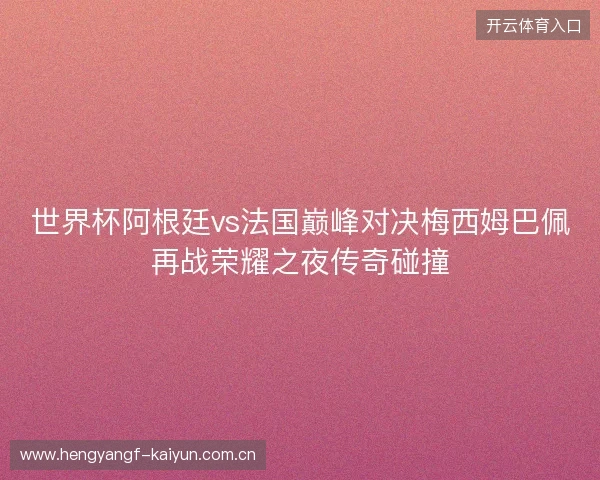 世界杯阿根廷vs法国巅峰对决梅西姆巴佩再战荣耀之夜传奇碰撞
