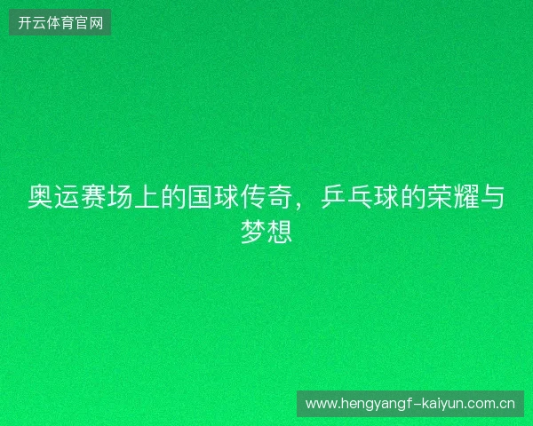 奥运赛场上的国球传奇,乒乓球的荣耀与梦想 奥运赛场上的国球传奇,乒乓球的荣耀与梦想